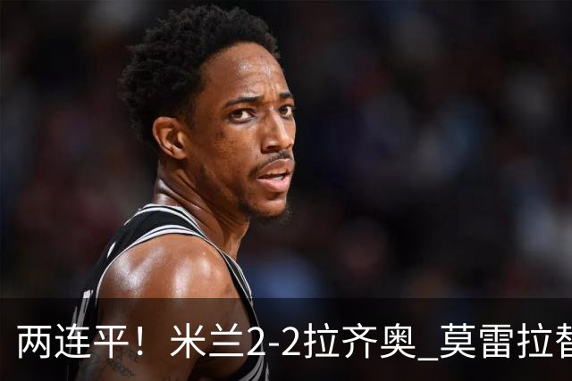 两连平！米兰2-2拉齐奥 莫雷拉替补双响普利西奇拉比奥献助攻
