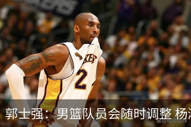 郭士强：男篮队员会随时调整 杨瀚森将在近期归队